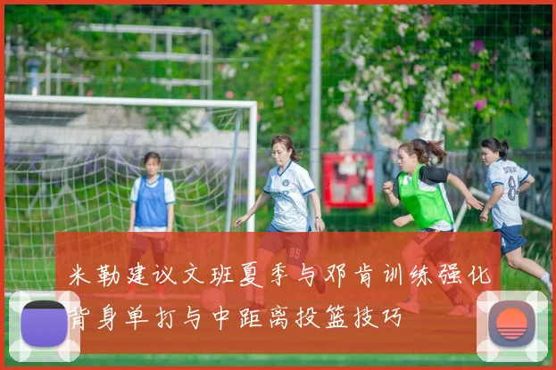 米勒建议文班夏季与邓肯训练强化背身单打与中距离投篮技巧