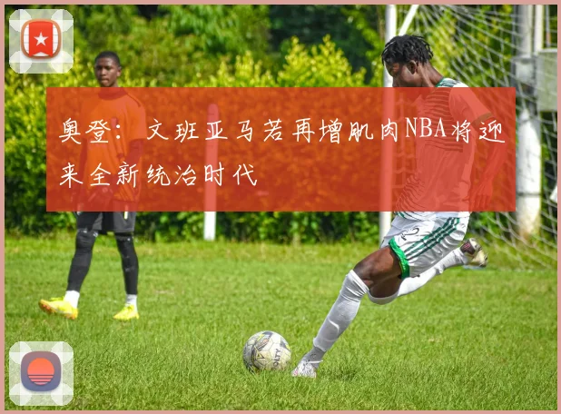 奥登：文班亚马若再增肌肉NBA将迎来全新统治时代