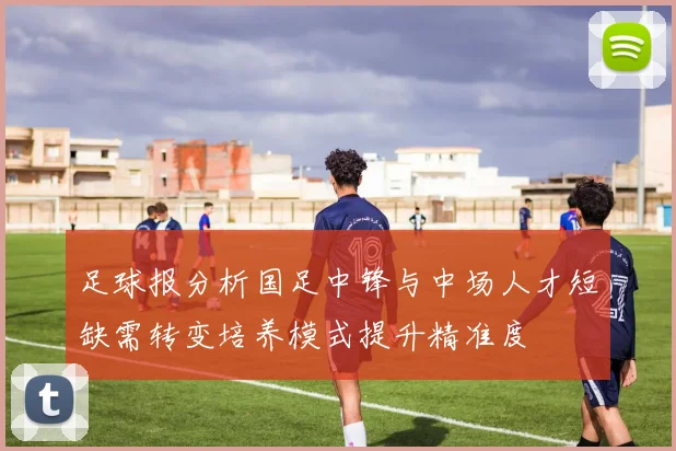 足球报分析国足中锋与中场人才短缺需转变培养模式提升精准度