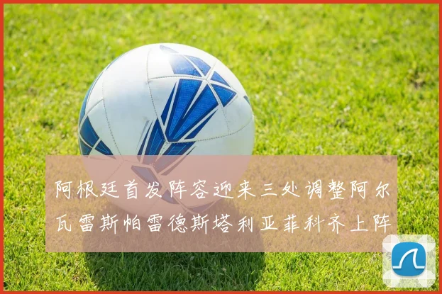 阿根廷首发阵容迎来三处调整阿尔瓦雷斯帕雷德斯塔利亚菲科齐上阵
