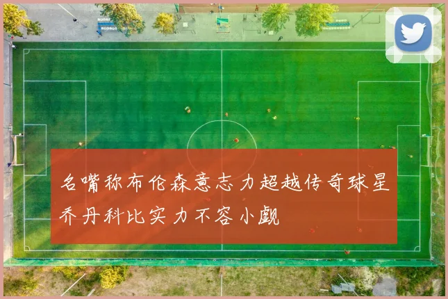 名嘴称布伦森意志力超越传奇球星乔丹科比实力不容小觑