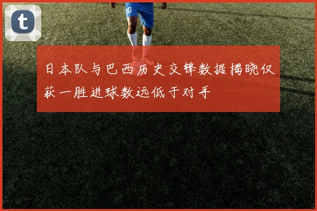 日本队与巴西历史交锋数据揭晓仅获一胜进球数远低于对手