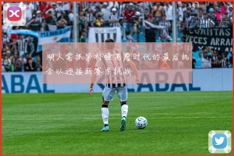 湖人需抓紧补强老詹时代的最后机会以迎接新赛季挑战