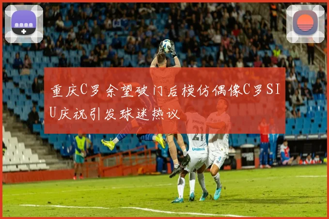 重庆C罗余望破门后模仿偶像C罗SIU庆祝引发球迷热议