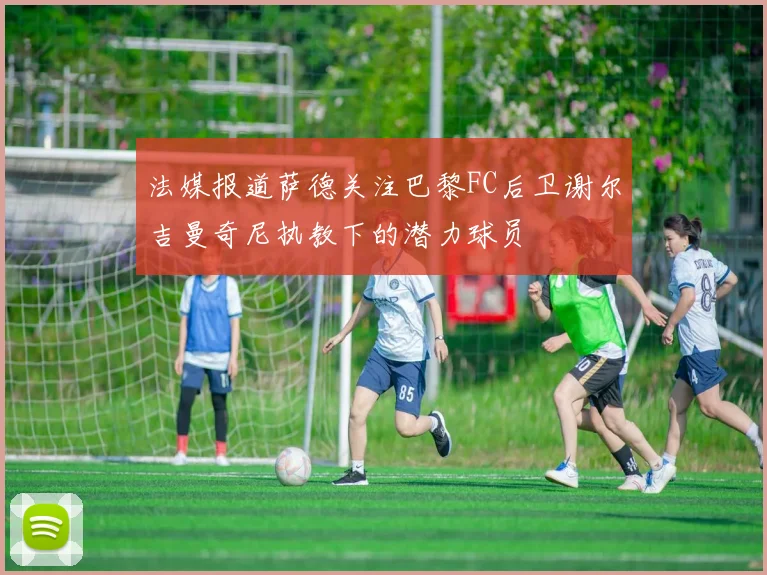法媒报道萨德关注巴黎FC后卫谢尔吉曼奇尼执教下的潜力球员