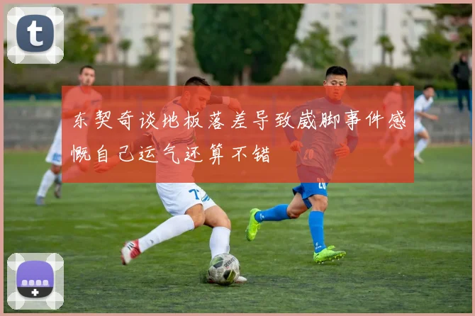 东契奇谈地板落差导致崴脚事件感慨自己运气还算不错