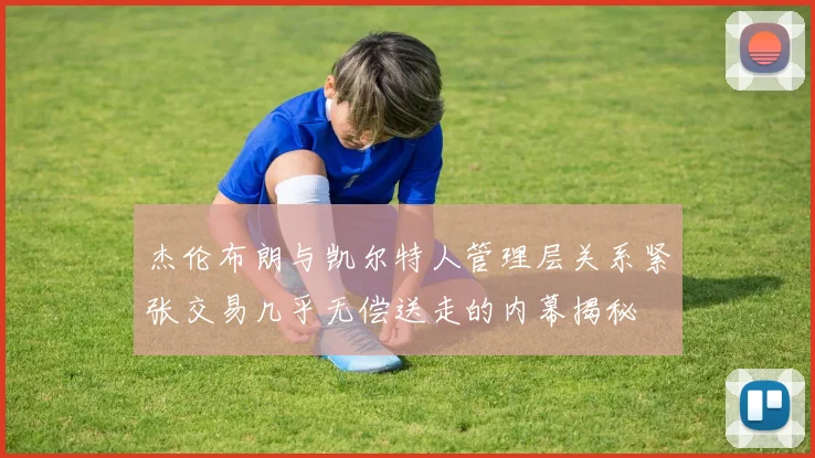 杰伦布朗与凯尔特人管理层关系紧张交易几乎无偿送走的内幕揭秘