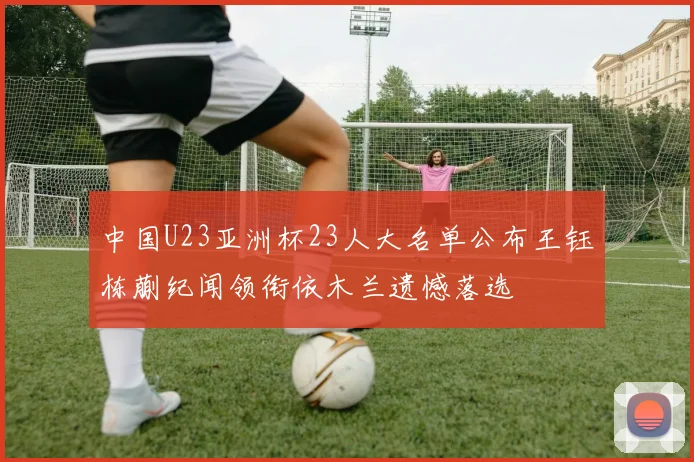 中国U23亚洲杯23人大名单公布王钰栋蒯纪闻领衔依木兰遗憾落选