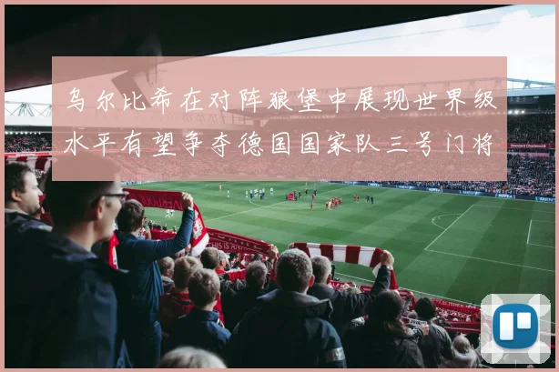 乌尔比希在对阵狼堡中展现世界级水平有望争夺德国国家队三号门将位置