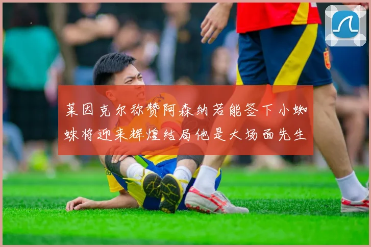 莱因克尔称赞阿森纳若能签下小蜘蛛将迎来辉煌结局他是大场面先生的最佳人选