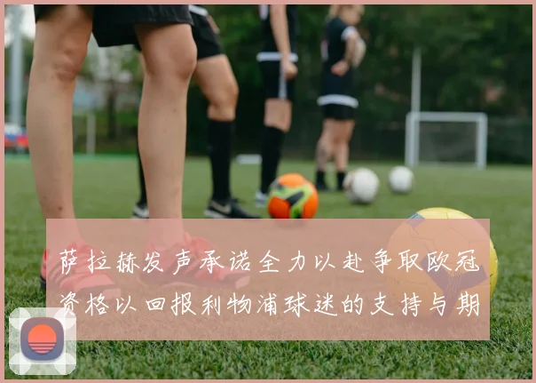 萨拉赫发声承诺全力以赴争取欧冠资格以回报利物浦球迷的支持与期待