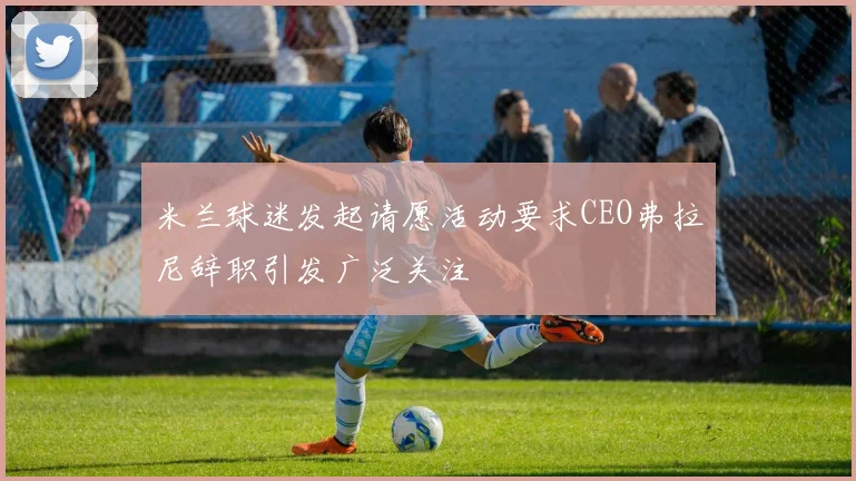 米兰球迷发起请愿活动要求CEO弗拉尼辞职引发广泛关注